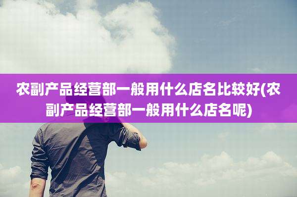 农副产品经营部一般用什么店名比较好(农副产品经营部一般用什么店名呢)