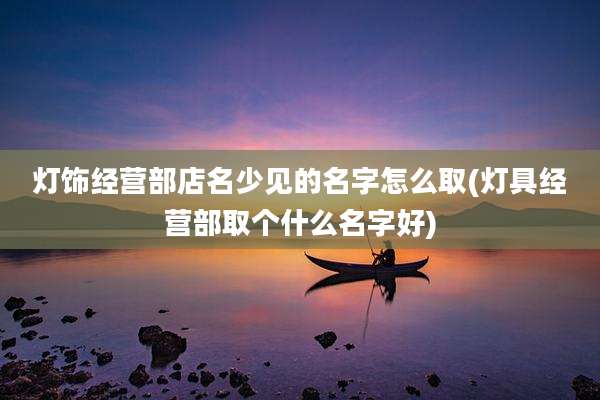 灯饰经营部店名少见的名字怎么取(灯具经营部取个什么名字好)