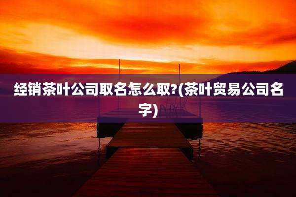 经销茶叶公司取名怎么取?(茶叶贸易公司名字)
