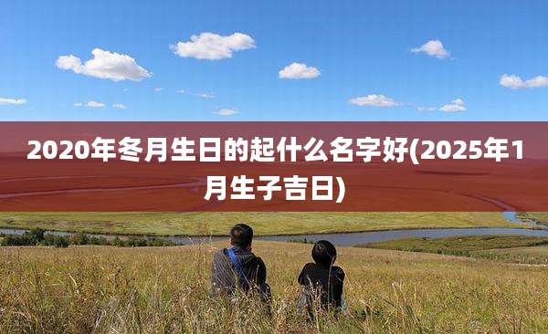 2020年冬月生日的起什么名字好(2025年1月生子吉日)