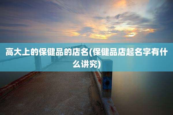 高大上的保健品的店名(保健品店起名字有什么讲究)
