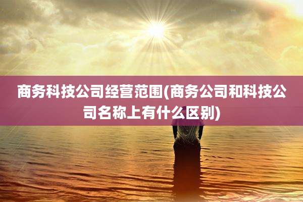 商务科技公司经营范围(商务公司和科技公司名称上有什么区别)