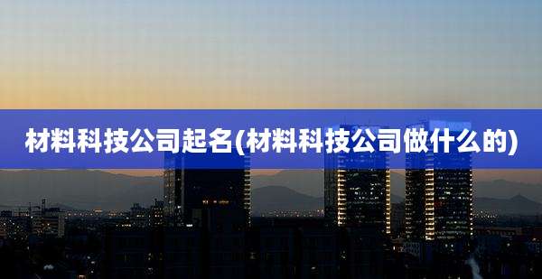 材料科技公司起名(材料科技公司做什么的)