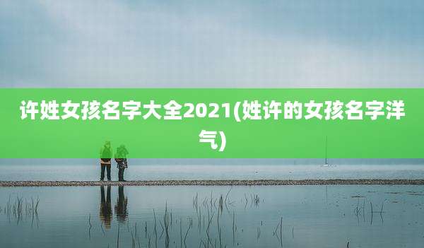 许姓女孩名字大全2021(姓许的女孩名字洋气)