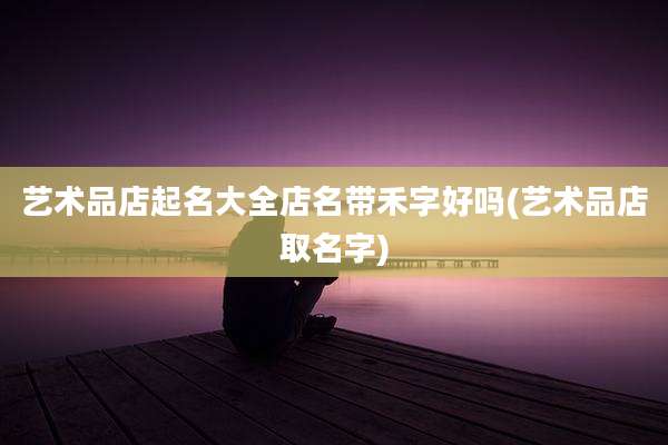 艺术品店起名大全店名带禾字好吗(艺术品店取名字)