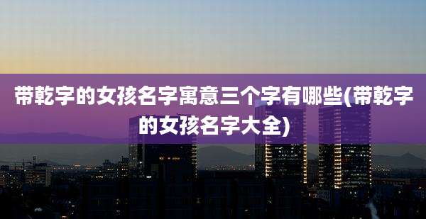带乾字的女孩名字寓意三个字有哪些(带乾字的女孩名字大全)