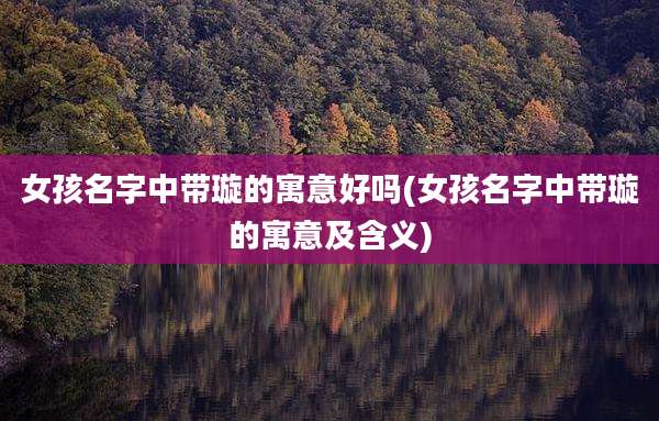女孩名字中带璇的寓意好吗(女孩名字中带璇的寓意及含义)