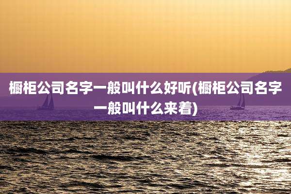 橱柜公司名字一般叫什么好听(橱柜公司名字一般叫什么来着)