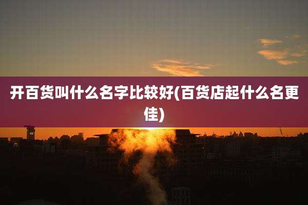 开百货叫什么名字比较好(百货店起什么名更佳)