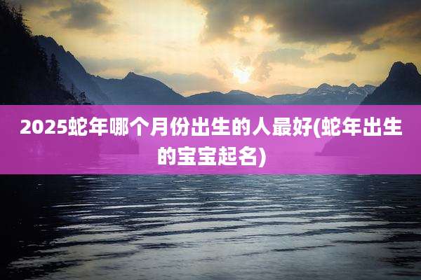 2025蛇年哪个月份出生的人最好(蛇年出生的宝宝起名)