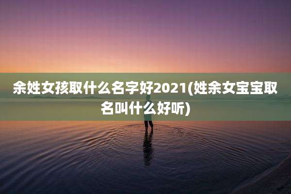 余姓女孩取什么名字好2021(姓余女宝宝取名叫什么好听)