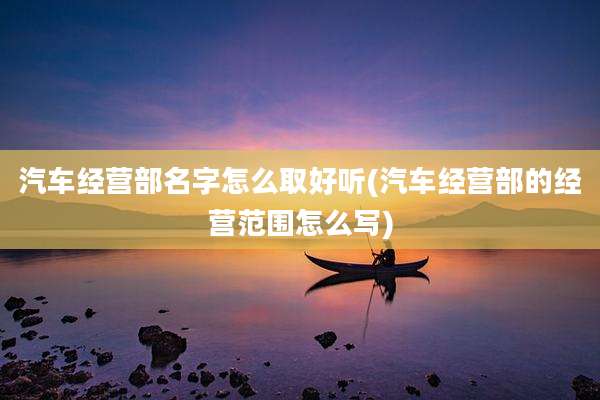 汽车经营部名字怎么取好听(汽车经营部的经营范围怎么写)