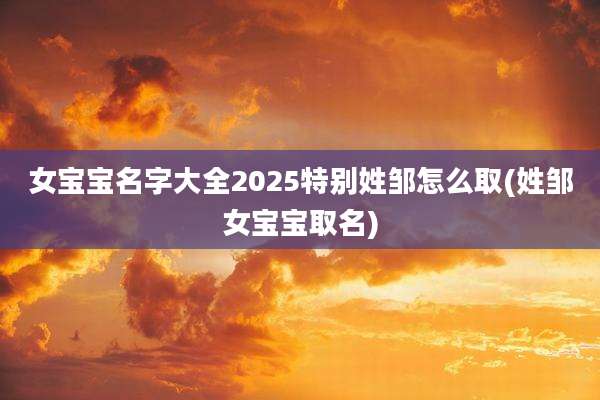 女宝宝名字大全2025特别姓邹怎么取(姓邹女宝宝取名)