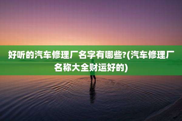 好听的汽车修理厂名字有哪些?(汽车修理厂名称大全财运好的)