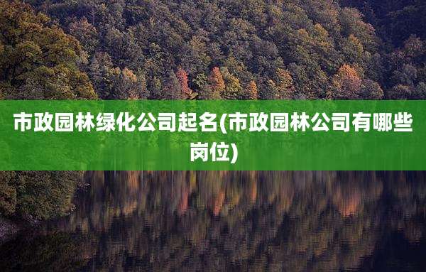 市政园林绿化公司起名(市政园林公司有哪些岗位)