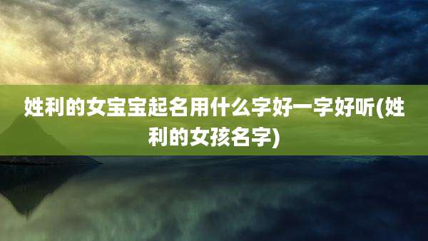 姓利的女宝宝起名用什么字好一字好听(姓利的女孩名字)