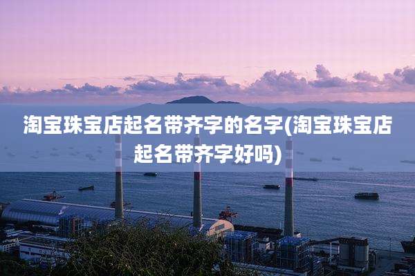 淘宝珠宝店起名带齐字的名字(淘宝珠宝店起名带齐字好吗)