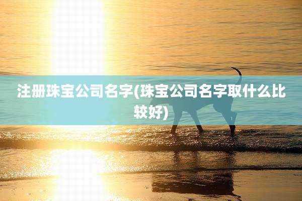 注册珠宝公司名字(珠宝公司名字取什么比较好)
