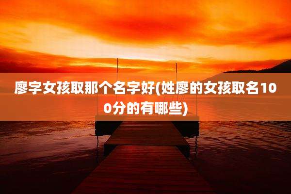 廖字女孩取那个名字好(姓廖的女孩取名100分的有哪些)