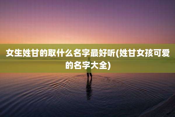 女生姓甘的取什么名字最好听(姓甘女孩可爱的名字大全)