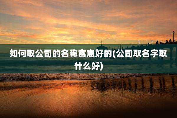 如何取公司的名称寓意好的(公司取名字取什么好)