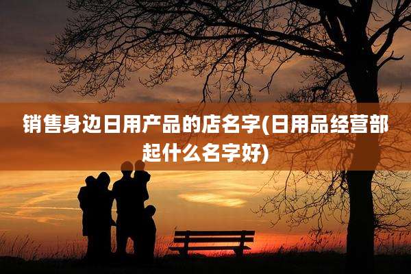 销售身边日用产品的店名字(日用品经营部起什么名字好)