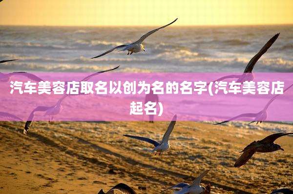 汽车美容店取名以创为名的名字(汽车美容店起名)
