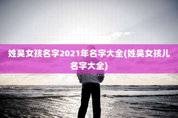 姓吴女孩名字2021年名字大全(姓吴女孩儿名字大全)
