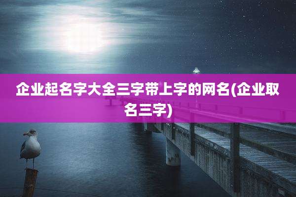 企业起名字大全三字带上字的网名(企业取名三字)
