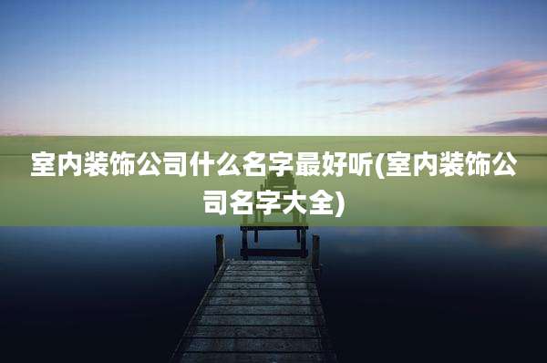 室内装饰公司什么名字最好听(室内装饰公司名字大全)