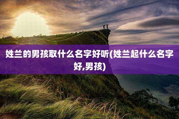姓兰的男孩取什么名字好听(姓兰起什么名字好,男孩)