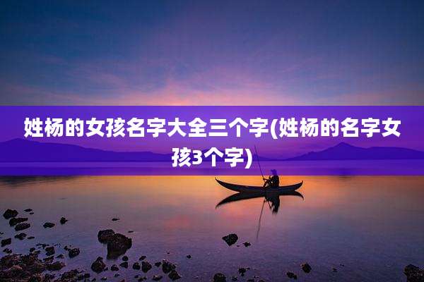 姓杨的女孩名字大全三个字(姓杨的名字女孩3个字)