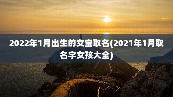 2022年1月出生的女宝取名(2021年1月取名字女孩大全)