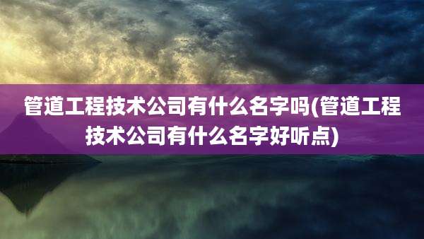 管道工程技术公司有什么名字吗(管道工程技术公司有什么名字好听点)