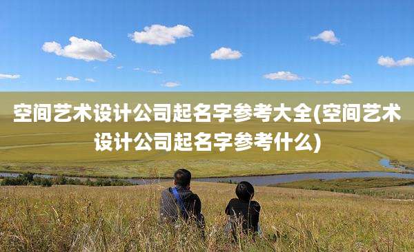 空间艺术设计公司起名字参考大全(空间艺术设计公司起名字参考什么)