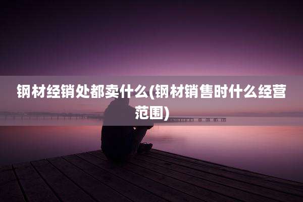 钢材经销处都卖什么(钢材销售时什么经营范围)