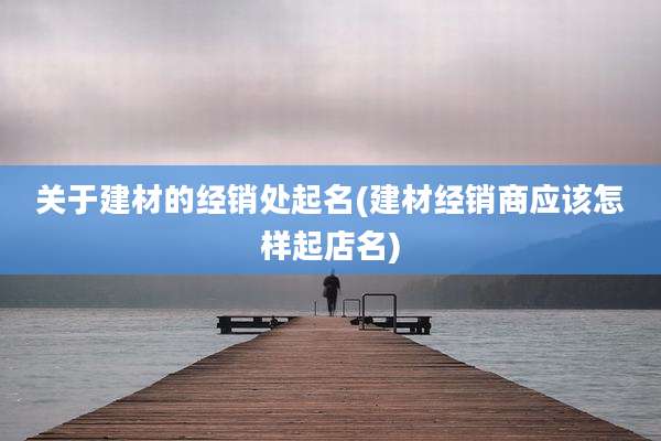 关于建材的经销处起名(建材经销商应该怎样起店名)