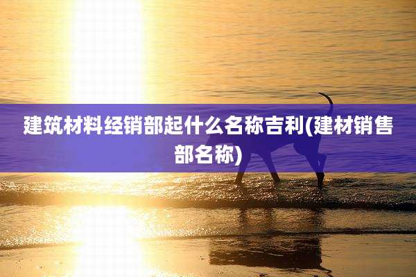 建筑材料经销部起什么名称吉利(建材销售部名称)