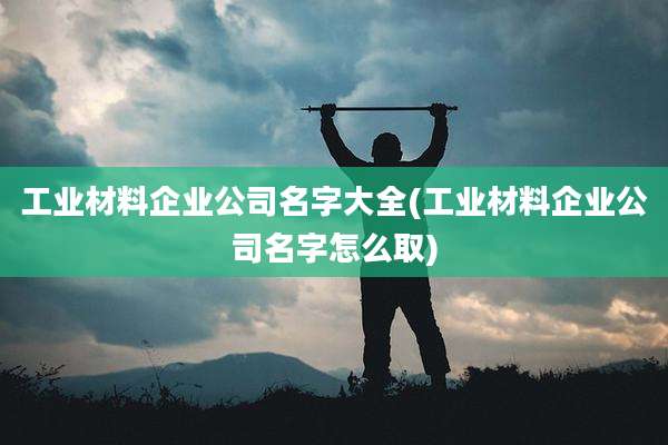 工业材料企业公司名字大全(工业材料企业公司名字怎么取)