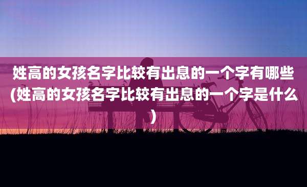 姓高的女孩名字比较有出息的一个字有哪些(姓高的女孩名字比较有出息的一个字是什么)