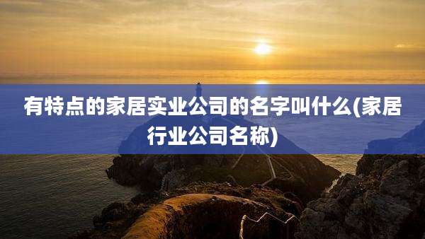 有特点的家居实业公司的名字叫什么(家居行业公司名称)