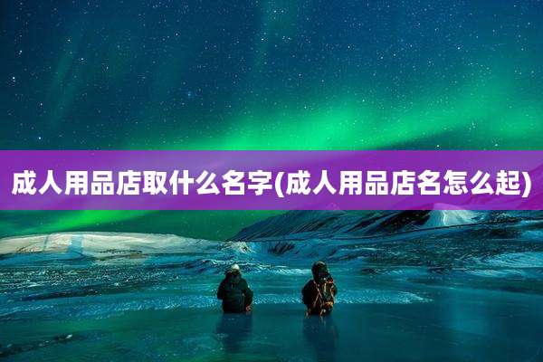 成人用品店取什么名字(成人用品店名怎么起)