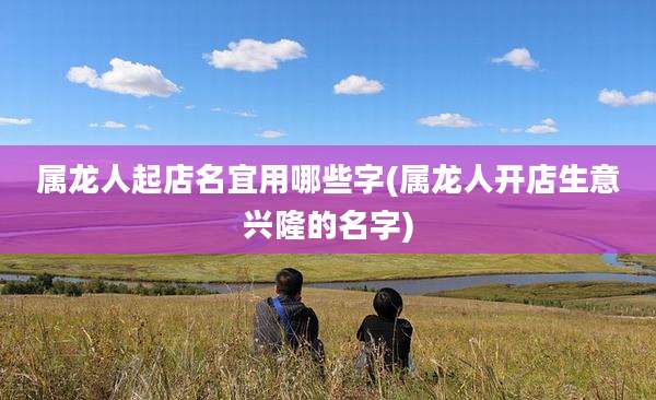 属龙人起店名宜用哪些字(属龙人开店生意兴隆的名字)