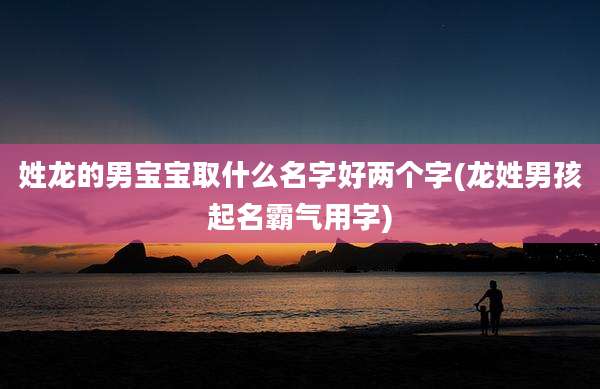 姓龙的男宝宝取什么名字好两个字(龙姓男孩起名霸气用字)