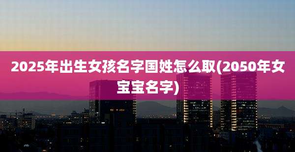2025年出生女孩名字国姓怎么取(2050年女宝宝名字)
