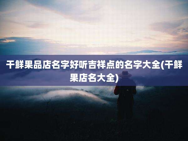 干鲜果品店名字好听吉祥点的名字大全(干鲜果店名大全)