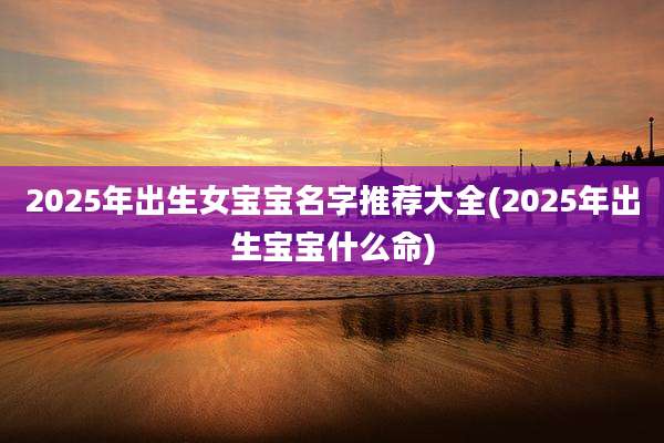 2025年出生女宝宝名字推荐大全(2025年出生宝宝什么命)