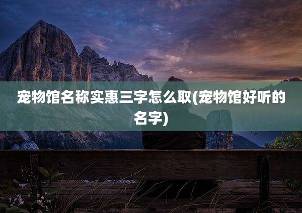 宠物馆名称实惠三字怎么取(宠物馆好听的名字)