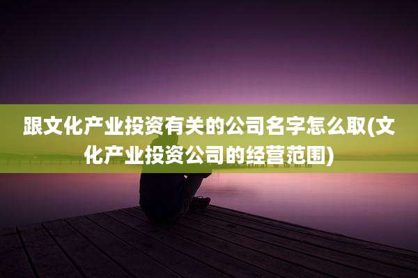 跟文化产业投资有关的公司名字怎么取(文化产业投资公司的经营范围)