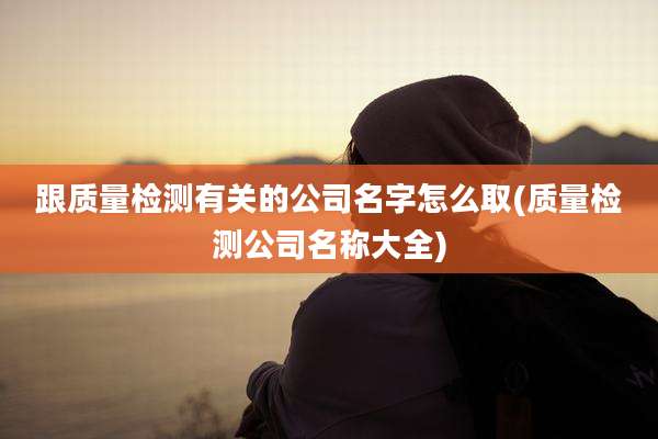 跟质量检测有关的公司名字怎么取(质量检测公司名称大全)